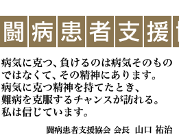 NPO法人闘病患者支援協会・・・病気に克つ、負けるのは病気そのものではなくて、その精神にあります。病気に克つ精神を持てたとき、難病を克服するチャンスが訪れる。私は信じています。（NPO法人闘病患者支援協会 会長  山口 祐治）